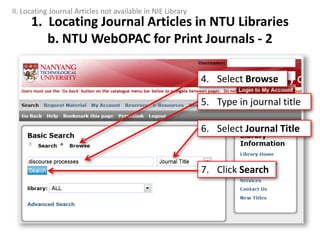5. Type in journal title
4. Select Browse
6. Select Journal Title
7. Click Search
1. Locating Journal Articles in NTU Libraries
b. NTU WebOPAC for Print Journals - 2
II. Locating Journal Articles not available in NIE Library
 