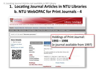 Holdings of Print Journal:
1993 – 1998
(e-journal available from 1997)
1. Locating Journal Articles in NTU Libraries
b. NTU WebOPAC for Print Journals - 4
II. Locating Journal Articles not available in NIE Library
 