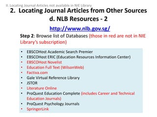 Step 2: Browse list of Databases (those in red are not in NIE
Library’s subscription)
2. Locating Journal Articles from Other Sources
d. NLB Resources - 2
http://www.nlb.gov.sg/
• EBSCOHost Academic Search Premier
• EBSCOHost ERIC (Education Resources Information Center)
• EBSCOHost Novelist
• Education Full Text (WilsonWeb)
• Factiva.com
• Gale Virtual Reference Library
• JSTOR
• Literature Online
• ProQuest Education Complete (includes Career and Technical
Education Journals)
• ProQuest Psychology Journals
• SpringerLink
II. Locating Journal Articles not available in NIE Library
 