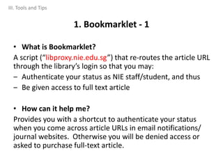 • What is Bookmarklet?
A script (“libproxy.nie.edu.sg”) that re-routes the article URL
through the library’s login so that you may:
‒ Authenticate your status as NIE staff/student, and thus
‒ Be given access to full text article
• How can it help me?
Provides you with a shortcut to authenticate your status
when you come across article URLs in email notifications/
journal websites. Otherwise you will be denied access or
asked to purchase full-text article.
1. Bookmarklet - 1
III. Tools and Tips
 