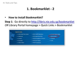 • How to install Bookmarklet?
Step 1: Go directly to http://libris.nie.edu.sg/bookmarklet
OR Library Portal homepage > Quick Links > Bookmarklet
1. Bookmarklet - 2
III. Tools and Tips
 