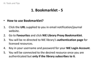 • How to use Bookmarklet?
1. Click the URL supplied to you in email notification/journal
website.
2. Go to Favourites and click NIE Library Proxy Bookmarklet.
3. You will be re-directed to NIE library’s authentication page for
licensed resources.
4. Key in your username and password for your NIE Login Account.
5. You will be connected to the desired resource once you are
authenticated but only if the library subscribes to it.
1. Bookmarklet - 5
III. Tools and Tips
 