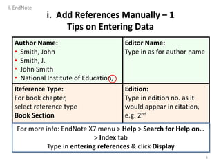Author Name:
• Smith, John
• Smith, J.
• John Smith
• National Institute of Education,
Editor Name:
Type in as for author name
Reference Type:
For book chapter,
select reference type
Book Section
Edition:
Type in edition no. as it
would appear in citation,
e.g. 2nd
For more info: EndNote X7 menu > Help > Search for Help on…
> Index tab
Type in entering references & click Display
i. Add References Manually – 1
Tips on Entering Data
8
I. EndNote
 