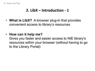 • What is LibX? A browser plug-in that provides
convenient access to library’s resources
• How can it help me?
Gives you faster and easier access to NIE library's
resources within your browser (without having to go
to the Library Portal)
2. LibX – Introduction - 1
III. Tools and Tips
 