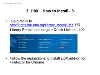 • Go directly to
http://libris.nie.edu.sg/library_tools#LibX OR
Library Portal homepage > Quick Links > LibX
• Follow the instructions to install LibX add-on for
Firefox or for Chrome
2. LibX – How to Install - 3
III. Tools and Tips
 