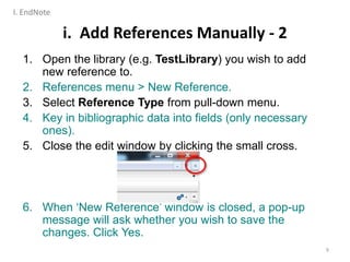 i. Add References Manually - 2
1. Open the library (e.g. TestLibrary) you wish to add
new reference to.
2. References menu > New Reference.
3. Select Reference Type from pull-down menu.
4. Key in bibliographic data into fields (only necessary
ones).
5. Close the edit window by clicking the small cross.
6. When ‘New Reference’ window is closed, a pop-up
message will ask whether you wish to save the
changes. Click Yes.
9
I. EndNote
 