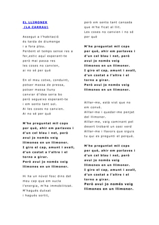 E L LL I MO N ER
( L A C A R R A U )
A s s e gu t a l ’h abi taci ó
é s t a rd a d e di u m en g e
i a f o r a pl ou .
P e r d e n t el t em p s se n s e r e s a
f e r , e s ti c aq u í e sp er a n t -t e
p e r ò m ai p a s sa r e s
l es c o s e s n o c an vie n ,
ai n o s é p e r qu è
E n el m e u c o tx e , co n du i n t ,
p o t s e r m a s sa d e pr e s s a ,
p o t s e r m a s sa l l u n y
c a n vi a r d ’i d ea s e ria b o
p e r ò s e gu ei x o e s pe r a n t -t e
i e m s en t o tan t s ol .
Ai l e s c o s e s n o can vi en .
Ai n o s é p e r q u è
M ’ he p r e g un t a t m i l c o p s
p e r q u è , a h i r e m p a r l a v e s i
d ’ u n c e l b l a u i n et , p e rò
a v u i j o n o m é s v ei g
l l i m o n e s e n un l li m o n e r .
I g i r o e l c a p, a mu n t i a v a l l ,
d ’ u n c o st a t a l’ a lt r e i e l
t o r n o a g i r a r.
P e r ò a v u i j o n o mé s v e i g
l l i m o n e s e n un l li m o n e r .
Hi h a u n n ú v ol f o sc di n s d el
m e u ca p qu e e m xu cl a
l ’ e n e rgi a , m ’ h a i mm o bi li tza t .
M ’ h a gu é s d u t xa t
i h ag u é s s o r ti t,
p e r ò e m s en t o ta n t c an sa da
q u e m ’h e fi c at al ll i t.
L e s c o s e s n o can vi e n i n o s é
p e r qu è
M ’ he p r e g un t a t m i l c o p s
p e r q u è , a h i r e m p a r l a v e s i
d ’ u n c e l b l a u i n et , p e rò
a v u i j o n o m é s v ei g
l l i m o n e s e n un l li m o n e r .
I g i r o e l c a p, a mu n t i a v a l l ,
d ’ u n c o st a t a l’ a lt r e i e l
t o r n o a g i r a r.
P e r ò a v u i j o n o mé s v e i g
l l i m o n e s e n un l li m o n e r .
Aï l l ar -m e , e st à vi st qu e n o
e m c o n v é .
Aï l l ar -m e i qu ed a r- m e p e n j a t
d el ll i mo n e r .
Aï l l ar -m e , vai g cami n an t p el
d e s e r t t r o ba r é u n o a si v e rd
Aï l l ar -m e i l l av o r s q u e si gu i s
t u qu i e s p r egu n ti e l p e rq u è .
M ’ he p r e g un t a t m i l c o p s
p e r q u è , a h i r e m p a r l a v e s i
d ’ u n c e l b l a u i n et , p e rò
a v u i j o n o m é s v ei g
l l i m o n e s e n un l li m o n e r .
I g i r o e l c a p, a mu n t i a v a l l ,
d ’ u n c o st a t a l’ a lt r e i e l
t o r n o a g i r a r.
Però avui jo només veig
llimones en un llimoner.
 