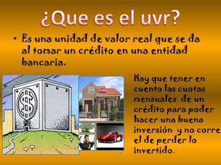 • Es una unidad de valor real que se da
al tomar un crédito en una entidad
bancaria.
Hay que tener en
cuenta las cuotas
mensuales de un
crédito para poder
hacer una buena
inversión y no correr
el de perder lo
invertido.