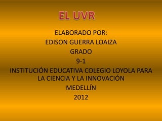 ELABORADO POR:
EDISON GUERRA LOAIZA
GRADO
9-1
INSTITUCIÓN EDUCATIVA COLEGIO LOYOLA PARA
LA CIENCIA Y LA INNOVACIÓN
MEDELLÍN
2012