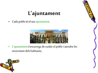 L’ajuntament
• Cada poble té el seu ajuntament.
• L’ajuntament s’encarrega de cuidar el poble i atendre les
necessitatsdels habitants.
 