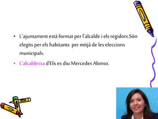 • L’ajuntament estàformatper l’alcalde i els regidors.Són
elegits per els habitants per mitjàde les eleccions
municipals.
• L’alcaldessa d’Elx es diu Mercedes Alonso.
 