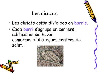 Les ciutats
• Les ciutats estàn dividides en barris.
• Cada barri s’agrupa en carrers i
edificis on sol haver
comerços,biblioteques,centres de
salut.
 