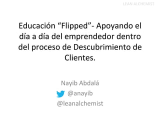 Educación	
  “Flipped”-­‐	
  Apoyando	
  el	
  
día	
  a	
  día	
  del	
  emprendedor	
  dentro	
  
del	
  proceso	
  de	
  Descubrimiento	
  de	
  
Clientes.	
  	
  	
  
	
  
Nayib	
  Abdalá	
  
@anayib	
  
@leanalchemist	
  
	
  
LEAN	
  ALCHEMIST	
  
 