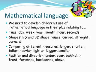 Mathematical language
 We need to develop children’s use of
mathematical language in their play relating to…
 Time: day, week, year, month, hour, seconds
 Shapes: 2D and 3D shape names, curved, straight,
corners
 Comparing different measures: longer, shorter,
taller, heavier, lighter, bigger, smaller
 Position and direction: under, over, behind, in
front, forwards, backwards, above
.
 