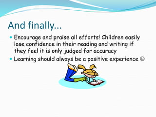 And finally...
 Encourage and praise all efforts! Children easily
lose confidence in their reading and writing if
they feel it is only judged for accuracy
 Learning should always be a positive experience 
 