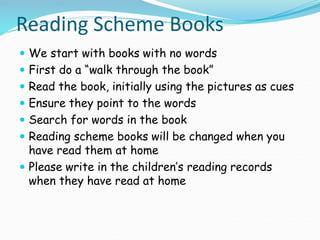 Reading Scheme Books
 We start with books with no words
 First do a “walk through the book”
 Read the book, initially using the pictures as cues
 Ensure they point to the words
 Search for words in the book
 Reading scheme books will be changed when you
have read them at home
 Please write in the children’s reading records
when they have read at home
 