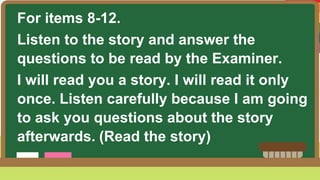 For items 8-12.
Listen to the story and answer the
questions to be read by the Examiner.
I will read you a story. I will read it only
once. Listen carefully because I am going
to ask you questions about the story
afterwards. (Read the story)
 