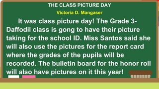 THE CLASS PICTURE DAY
Victoria D. Mangaser
It was class picture day! The Grade 3-
Daffodil class is gong to have their picture
taking for the school ID. Miss Santos said she
will also use the pictures for the report card
where the grades of the pupils will be
recorded. The bulletin board for the honor roll
will also have pictures on it this year!
 
