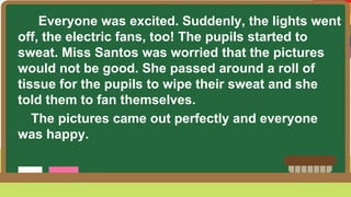 Everyone was excited. Suddenly, the lights went
off, the electric fans, too! The pupils started to
sweat. Miss Santos was worried that the pictures
would not be good. She passed around a roll of
tissue for the pupils to wipe their sweat and she
told them to fan themselves.
The pictures came out perfectly and everyone
was happy.
 