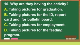 10. Why are they having the activity?
A. Taking pictures for graduation.
B. Taking pictures for the ID, report
card and for bulletin board.
C. Taking pictures for employment.
D. Taking pictures for the feeding
program.
 