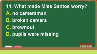 11. What made Miss Santos worry?
A. no cameraman
B. broken camera
C. brownout
D. pupils were missing
 