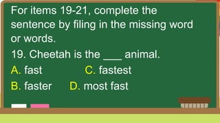 For items 19-21, complete the
sentence by filing in the missing word
or words.
19. Cheetah is the ___ animal.
A. fast C. fastest
B. faster D. most fast
 