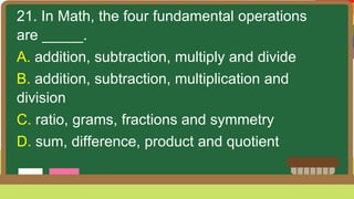 21. In Math, the four fundamental operations
are _____.
A. addition, subtraction, multiply and divide
B. addition, subtraction, multiplication and
division
C. ratio, grams, fractions and symmetry
D. sum, difference, product and quotient
 
