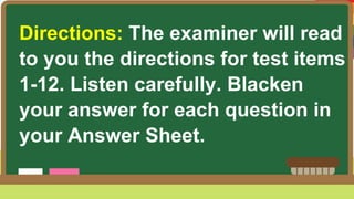 Directions: The examiner will read
to you the directions for test items
1-12. Listen carefully. Blacken
your answer for each question in
your Answer Sheet.
 