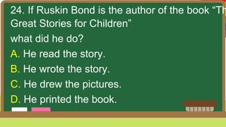24. If Ruskin Bond is the author of the book “Th
Great Stories for Children”
what did he do?
A. He read the story.
B. He wrote the story.
C. He drew the pictures.
D. He printed the book.
 