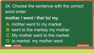 34. Choose the sentence with the correct
word order.
mother / went / the/ to/ my
A. mother went to my market
B. went to the markey my mother.
C. My mother went to the market.
D. to market my mother went
 
