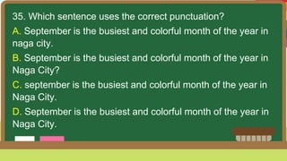 35. Which sentence uses the correct punctuation?
A. September is the busiest and colorful month of the year in
naga city.
B. September is the busiest and colorful month of the year in
Naga City?
C. september is the busiest and colorful month of the year in
Naga City.
D. September is the busiest and colorful month of the year in
Naga City.
 