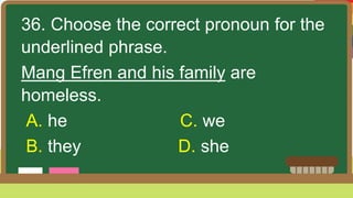 36. Choose the correct pronoun for the
underlined phrase.
Mang Efren and his family are
homeless.
A. he C. we
B. they D. she
 