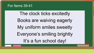 For Items 39-41
The clock ticks excitedly
Books are waiving eagerly
My uniform smiles sweetly
Everyone’s smiling brightly
It’s a fun school day!
 
