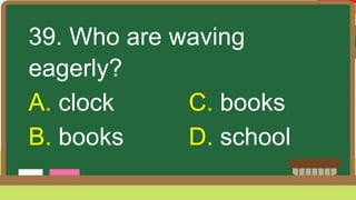 39. Who are waving
eagerly?
A. clock C. books
B. books D. school
 