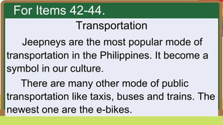For Items 42-44.
Transportation
Jeepneys are the most popular mode of
transportation in the Philippines. It become a
symbol in our culture.
There are many other mode of public
transportation like taxis, buses and trains. The
newest one are the e-bikes.
 