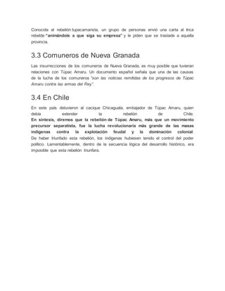 Conocida al rebelión tupacamarista, un grupo de personas envió una carta al Inca
rebelde “animándole a que siga su empresa” y le piden que se traslade a aquella
provincia.
3.3 Comuneros de Nueva Granada
Las insurrecciones de los comuneros de Nueva Granada, es muy posible que tuvieran
relaciones con Túpac Amaru. Un documento español señala que una de las causas
de la lucha de los comuneros “son las noticias remitidas de los progresos de Túpac
Amaru contra las armas del Rey”.
3.4 En Chile
En este país detuvieron al cacique Chicaguala, embajador de Túpac Amaru, quien
debía extender la rebelión de Chile.
En síntesis, diremos que la rebelión de Túpac Amaru, más que un movimiento
precursor separatista, fue la lucha revolucionaria más grande de las masas
indígenas contra la explotación feudal y la dominación colonial.
De haber triunfado esta rebelión, los indígenas hubiesen tenido el control del poder
político. Lamentablemente, dentro de la secuencia lógica del desarrollo histórico, era
imposible que esta rebelión triunfara.
 