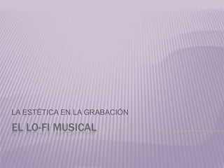 EL LO-FI MUSICAL
LA ESTÉTICA EN LA GRABACIÓN
 