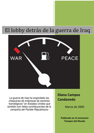 El lobby detrás de la guerra de Iraq




                                          Diana Campos
  La guerra de Iraq ha engordado las
  chequeras de empresas de sectores       Candanedo
 “estratégicos” en Estados Unidos que
también son fieles contribuyentes de la       Marzo de 2005
   campaña del Partido Republicano


                                           Publicado en el semanario
                                             Tiempos del Mundo
 