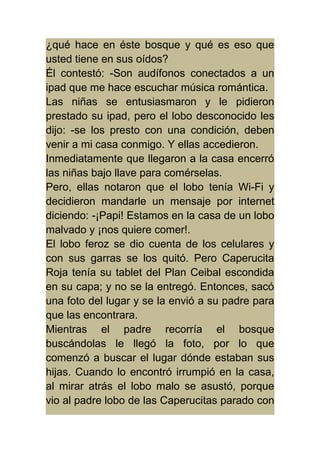 ¿qué hace en éste bosque y qué es eso que 
usted tiene en sus oídos? 
Él contestó: -Son audífonos conectados a un 
ipad que me hace escuchar música romántica. 
Las niñas se entusiasmaron y le pidieron 
prestado su ipad, pero el lobo desconocido les 
dijo: -se los presto con una condición, deben 
venir a mi casa conmigo. Y ellas accedieron. 
Inmediatamente que llegaron a la casa encerró 
las niñas bajo llave para comérselas. 
Pero, ellas notaron que el lobo tenía Wi-Fi y 
decidieron mandarle un mensaje por internet 
diciendo: -¡Papi! Estamos en la casa de un lobo 
malvado y ¡nos quiere comer!. 
El lobo feroz se dio cuenta de los celulares y 
con sus garras se los quitó. Pero Caperucita 
Roja tenía su tablet del Plan Ceibal escondida 
en su capa; y no se la entregó. Entonces, sacó 
una foto del lugar y se la envió a su padre para 
que las encontrara. 
Mientras el padre recorría el bosque 
buscándolas le llegó la foto, por lo que 
comenzó a buscar el lugar dónde estaban sus 
hijas. Cuando lo encontró irrumpió en la casa, 
al mirar atrás el lobo malo se asustó, porque 
vio al padre lobo de las Caperucitas parado con 
 
