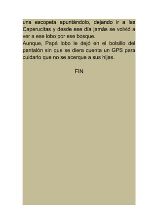 una escopeta apuntándolo, dejando ir a las 
Caperucitas y desde ese día jamás se volvió a 
ver a ese lobo por ese bosque. 
Aunque, Papá lobo le dejó en el bolsillo del 
pantalón sin que se diera cuenta un GPS para 
cuidarlo que no se acerque a sus hijas. 
FIN 
