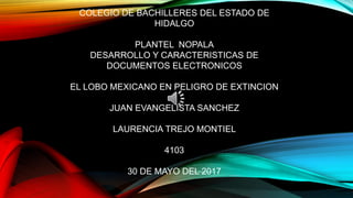 COLEGIO DE BACHILLERES DEL ESTADO DE
HIDALGO
PLANTEL NOPALA
DESARROLLO Y CARACTERISTICAS DE
DOCUMENTOS ELECTRONICOS
EL LOBO MEXICANO EN PELIGRO DE EXTINCION
JUAN EVANGELISTA SANCHEZ
LAURENCIA TREJO MONTIEL
4103
30 DE MAYO DEL 2017
 