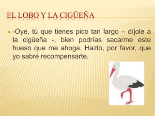 EL LOBO Y LA CIGÜEÑA
 -Oye, tú que tienes pico tan largo – díjole a
la cigüeña -, bien podrías sacarme este
hueso que me ahoga. Hazlo, por favor, que
yo sabré recompensarte.
 