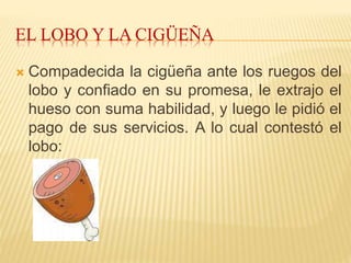 EL LOBO Y LA CIGÜEÑA
 Compadecida la cigüeña ante los ruegos del
lobo y confiado en su promesa, le extrajo el
hueso con suma habilidad, y luego le pidió el
pago de sus servicios. A lo cual contestó el
lobo:
 
