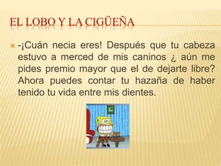 EL LOBO Y LA CIGÜEÑA
 -¡Cuán necia eres! Después que tu cabeza
estuvo a merced de mis caninos ¿ aún me
pides premio mayor que el de dejarte libre?
Ahora puedes contar tu hazaña de haber
tenido tu vida entre mis dientes.
 