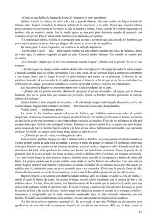-¿Cómo es que hablas la lengua de Francia? -preguntó en tono autoritario.
Aislinn levantó la cabeza, lo miró a la cara y guardó silencio. Sus ojos tenían un fulgor helado de
intenso odio. Ragnor consideró la altanera actitud de la muchacha y la soltó. Pensó que ninguna tortura
podría arrancarle la respuesta de los labios si ella se negaba a hablar. Antes, cuando él le había preguntado su
nombre, ella se mantuvo muda. Fue la madre quien se precipitó para decírselo cuando él amenazó con
violencia a la joven. Pero él sabía cómo humillar a las damiselas arrogantes.
-Te ordeno que hables, Aislinn, o te arrancaré toda la ropa y permitiré que cada uno de los hombres que
están aquí te posea por turno. Juro que después de eso no te mostrarás tan orgullosa.
De mala gana, Aislinn respondió, sin modificar su actitud majestuosa.
-Un trovador viajero —dijo— pasó mucho tiempo en este castillo durante mis años de infancia. Antes
de venir aquí, él anduvo vagando de país en país. Conocía cuatro idiomas. Me enseñó el vuestro por
diversión.
-¿Un trovador viajero que se divierte enseñando nuestra lengua? ¿Dónde está la gracia? Yo no le veo
ninguna.
—Se decía que ese duque vuestro soñaba desde niño con Inglaterra. Mi alegre trovador lo sabía porque
a menudo cantaba para los nobles normandos. Dos o tres veces, en su juventud, llegó a cantar para entretener
a ese duque, hasta que el duque le cortó el dedo meñique por cantar en su presencia la historia de un
caballero bastardo. A mi trovador le divertía enseñarme el francés, a fin de que si un día se realizaban las
ambiciones del duque, yo pudiera llamarlos a vosotros la hez del pueblo y vosotros me entendierais.
Las facciones de Ragnor se ensombrecieron pero Vachel rió detrás de su copa.
—¿Dónde está tu galante trovador, damisela? -preguntó el joven normando-. Al duque, que lo llamen
bastardo, hoy no le gusta más que cuando era jovencito. Quizá tu hombre termine perdiendo la cabeza,
además del meñique.
Aislinn habló en tono cargado de sarcasmo. —Él está donde ningún mortal puede alcanzarlo, a salvo de
vuestro duque. Ragnor miró ceñudo a su primo. —Me recuerdas cosas muy desagradables.
Vachel sonrió. —Perdóname, primo.
La visión de los hombros apenas cubiertos de Aislinn, que brillaban suavemente sobre el vestido
desgarrado, desvió los pensamientos de Ragnor en otra dirección. Se inclinó y la levantó en brazos, en medio
de una lluvia de furiosas protestas y una sorprendente variedad de insultos. Él rió de los esfuerzos de ella por
escapar hasta que Aislinn casi consiguió zafarse. Entonces la aplastó contra él y la sujetó con unos brazos
como tenazas de hierro. Sonrió, bajó la cabeza y la besó en los labios. Súbitamente retrocedió, con expresión
de dolor. Un hilillo de sangre corría hacia abajo desde su labio inferior.
— ¡Viborita perversa! —dijo, semiahogado de rabia.
Con un fuerte gruñido, Ragnor se echó a Aislinn sobre el hombro. La joven quedó sin aliento cuando su
vientre golpeó contra la dura cota de mallas, y estuvo a punto de perder el sentido. El normando tomó una
vela para iluminar su camino en las oscuras escaleras, cruzó el salón y empezó a subir. Cuando entró en el
dormitorio del lord, atrás quedaron los ruidos que hacían los turbulentos invasores. Cerró la puerta de un
puntapié, dejó la vela a un lado, fue hasta la cama y arrojó a Aislinn sobre el colchón, sin ninguna ceremonia.
Tuvo una visión fugaz de unas piernas largas y esbeltas antes que ella se incorporara y tratara de saltar del
lecho. La gruesa cuerda que la joven todavía tenía atada al cuello frustró sus esfuerzos. Con una sonrisa
cruel, Ragnor empezó nuevamente a enroscarse la cuerda alrededor de su muñeca hasta que ella quedó de
rodillas ante él, mirándolo como un perro asustado mira a su torturador. Él rió ante la mirada firme de ella,
desenrollo desenrolló la cuerda de su muñeca y la ató a uno de los sólidos postes de los pies de la cama.
Ragnor empezó a desvestirse con despreocupada lentitud, dejó su espada, se quitó la cota de mallas y
arrojó al suelo la túnica de cuero. Se acercó al hogar, vestido ahora solamente con la camisa de lino y las
ceñidas calzas. Aislinn, llena de temor, tiró frenéticamente de la cuerda que le rodeaba el cuello pero sus
dedos nada pudieron contra el apretado nudo. Él avivó el fuego y añadió más leña menuda. Después se quitó
la camisa de lino y las calzas de lana. Aislinn tragó con dificultad cuando el cuerpo de él emergió, esbelto y
musculoso, y comprendió que le sería imposible mantenerlo lejos de ella contando solamente con sus
fuerzas. Él sonrió casi amablemente, se le acercó y le rozó suavemente la mejilla con los nudillos.
-La flor de un arbusto espinoso -murmuró él-. Sí, es verdad, tú eres mía. Wulfgar me dio permiso para
apoderarme de una adecuada recompensa después de cumplidas sus órdenes. -Rió por lo bajo, como si
10
 