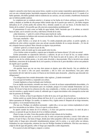 empezó a poseerla como hacía unas pocas horas, cuando su joven cuerpo respondiera apasionadamente a él,
casi con una voluntad propia, haciéndola arquearse hacia arriba con cada penetración de él. Y cuando él se
había apartado, ella había quedado todavía sedienta de sus caricias, con una extraña y hambrienta frustración
que no hubiera podido explicar.
La vergüenza por su conducta anterior y el pensar en las burlas de él ahora enfriaron su pasión. Él la
usaba y después se mofaba de ella porque había sentido algo de la pasión que sentía él. ¿No había ninguna
delicadeza en él? ¿Cómo podía ella sentirse fría y distante cuando él, con sus besos, la llevaba hasta los
límites de la cordura? ¿Era posible que ella estuviera enamorándose perdidamente?
El pensamiento le cayó como un balde de agua helada. Saltó, haciendo que él la soltara, se retorció
hacia un lado, casi lo arrastró con ella y rodó hasta el borde de la cama.
-¿Qué demonios...? -gritó él y estiró el brazo para traerla de vuelta.
En otro momento no hubiera sido necesaria una batalla. Ahora él estaba ansioso y perturbado con ella.
-Ven aquí, muchacha —dijo.
-¡No! -gritó Aislinn y se arrojó de la cama. Ya estaba preparada para pelear, su pecho agitado, su
cabellera de color cobrizo cayendo como una salvaje cascada alrededor de su cuerpo desnudo-. ¡Te ríes de
mí y después buscas tu placer! Bien, búscalo en alguna vieja prostituta.
-¡Aislinn! -gritó él y se lanzó en pos de ella.
Ella gritó y saltó, de modo que la cama quedó entre los dos.
-¡Vas a luchar contra mi pueblo y esperas que te despida con buenos deseos! ¡El cielo me asista!
Aislinn presentaba un espectáculo delicioso y seductor, de pie en el rayo de luz, su cuerpo esbelto
despidiendo un dorado resplandor en el sol matinal. Él fue hasta los pies de la cama y allí se detuvo y se
apoyó en uno de los sólidos postes, y la miró entre divertido y desconcertado. Ella le devolvió una mirada
desafiante, consciente de la desnudez de él, de la pasión y la fuerza de él, pero decidida a salvar este pedacito
de orgullo que le quedaba.
Él sonrió lentamente.
-Ah querida, haces que me sea muy duro pensar en dejarte, pero debo hacerlo. Soy un caballero de
Guillermo. -Se acercó a ella con pasos mesurados y ella lo miró con desconfianza, lista para saltar
nuevamente del otro lado de la cama si él hacía un movimiento para alcanzarla. -¿Querrías que descuide mis
obligaciones?
-Tus obligaciones han costado demasiadas vidas inglesas. ¿Cuándo terminarán?
El se encogió de hombros y respondió con soltura.
-Cuando Inglaterra se haya inclinado ante Guillermo.
Con un rápido movimiento, extendió una mano y la tomó de un brazo sorprendiéndola descuidada, y la
atrajo hacia él. Ella luchó furiosamente pero sin resultado, porque él la tenía rodeada firmemente con sus
brazos. Él rió por lo bajo de los esfuerzos de ella, muy complacido, y Aislinn, con un gemido de frustración,
cesó de resistirse y quedo inmóvil contra él, sabiendo que si seguía moviéndose sólo conseguiría excitar aún
más las pasiones de Wulfgar.
-Ya ves, Aislinn, se hace lo que dispone el señor de la casa, no lo que desee la esclava.
Aislinn emitió un sonido furioso debajo del beso de él y no cedió a la excitación que le producían los
labios quemantes de Wulfgar. En cambio, se mantuvo fría y rígida contra él. Después de un largo momento,
él se apartó y vio la mirada burlona de ella.
-Por una vez, Wulfgar, mi caballero normando —jadeó ella, y en sus ojos violetas resplandecía el calor
que él no encontraba en sus labios-. Esto es lo que la esclava desea...
Se apartó cuando las manos de él la soltaron, y le hizo una graciosa reverencia. Lo miró de pies a
cabeza y se percató de que los deseos de él no se habían calmado.
-Ponte la ropa, mi señor. Estos días pueden enfriar al más robusto de los hombres.
Aislinn levantó una piel, se envolvió con ella, lo miró con perversa picardía y sonrió. Giró sobre sus
talones, rió por lo bajo y fue hasta el hogar, donde puso leños pequeños sobre las ascuas que todavía ardían.
Sopló sobre el fuego pero retrocedió inmediatamente porque voló la ceniza, y se sentó sobre sus talones,
frotándose los ojos enrojecidos, mientras las risas de Wulfgar llenaban la habitación. Ella hizo una mueca y
colgó la olla de agua del gancho, sobre el fuego que empezaba a arder alegremente.
El se acercó al calor del hogar y empezó a vestirse.
100
 