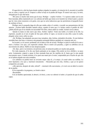 El agua hirvió y ella fue hasta donde estaban colgados la espada y el cinturón de él, encontró el cuchillo
con su vaina y regresó con él. Empezó a afilar la hoja en la piedra del hogar. Él enarcó una ceja y la miró,
intrigado por lo que ella hacía.
-Mi carne es mucho más tierna que la tuya, Wulfgar —explicó Aislinn-. Y si quieres andar con la cara
bien rasurada, debes mantenerla así. Los cañones de barba que tienes en el mentón me irritan la piel, y puesto
que he visto cómo rasuraron a mi gente, creo que no sería indecoroso que me permitieras el pequeño honor
de retribuir el favor.
Wulfgar miró la pequeña daga de ella que estaba sobre el vestido y recordó sus pensamientos del día
anterior. ¿Aislinn había decidido matarlo ahora, cuando él tenía que ir a luchar contra el pueblo de ella?
¿Debía decirle que él no mataba sin necesidad? Por Dios, ahora sabría la verdad. Asintió con la cabeza.
-Quizás tu mano es más suave que otras, Aislinn -replicó. Tomó una toalla y la metió en la olla. La
exprimió, sacudió en el aire el paño de lino para enfriar el vapor, se recostó en una silla y puso la toalla,
plegada varias veces, sobre su cara.
-Ah, Wulfgar, has adoptado una pose muy tentadora -dijo Aislinn, mirándolo divertida-. Si esto hubiera
sucedido hace una luna, si entonces una garganta normanda hubiese quedado así, expuesta ante mí...
Se levantó y se le acercó, probando con el dedo el filo de la hoja. Wulfgar se quitó la toalla de la cara y
miró a Aislinn a los ojos, con expresión ceñuda. Ella le sonrió con picardía, y agitó su cabellera con un
movimiento de cabeza. Habló en tono despreocupado.
-Ah -dijo-, pero si no temiera a mi próximo amo, la tentación podría ser mucho más grande.
Por toda respuesta, él le dio una fuerte palmada en las nalgas. Ella emitió un leve chillido y se puso
seria. Lentamente, empezó a pasar la bien asentada hoja por las mejillas de él, hasta que la cara quedó
nuevamente suave. Cuando terminó, él se pasó una mano por el rostro, sorprendido por el hecho de que ella
no le hubiera dejado una sola cortadura.
-Un caballero no podría tener un sirviente mejor -dijo él, y la atrajo y la sentó sobre sus rodillas. La
miró fijamente a los ojos y murmuró roncamente: —Recuerda que eres mía, Aislinn, y que yo no quiero
compartirte con nadie.
-¿Me aprecias, después de todo, milord? —murmuró ella suavemente, y le rozó con un dedo la cicatriz
de la mejilla.
El no respondió a la pregunta y se limitó a decir:
-Recuérdalo.
Con un hambre apasionada, la abrazó y la besó, y esta vez saboreó el ardor y la pasión de que la sabía
capaz.
101
 