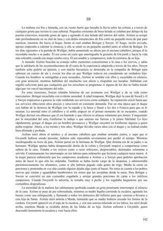 10
La mañana era fría y húmeda, con un viento fuerte que lanzaba la lluvia sobre las colinas y a través de
cualquier grieta que tuviera la casa señorial. Pequeñas corrientes de brisa helada se colaban por debajo de las
puertas exteriores, trayendo gotas de agua y agitando el aire helado del interior del salón. Aislinn se arropó
más profundamente en su chal de lana y con dedos entumecidos de frío cortó un pequeño trozo de pan para
masticar, mientras iba hacia el hogar, frente al cual estaban Bolsgar y Sweyn. El fuego, recién avivado,
apenas empezaba a calentar la estancia, y ella se sentó en un pequeño escabel junto al sillón de Bolsgar. En
los días siguientes a la partida de Wulfgar, había aumentado su afecto por el anciano caballero, porque él le
recordaba mucho a su padre. Él era como un cojín que amortiguaba la grosería de Gwyneth y hacía la vida
más tolerable cuando esa mujer estaba cerca. Él era amable y comprensivo, todo lo contrario de su hija.
A menudo Aislinn buscaba su consejo sobre cuestiones concernientes a la casa o los siervos, y sabía
que la sabiduría de las recomendaciones de él venía de la experiencia adquirida a través de los años. Sweyn
también solía pedirle su opinión, y con mucha frecuencia se demoraba en la compañía de Bolsgar para
saborear un cuerno de ale y evocar los días en que Wulfgar todavía era considerado un verdadero hijo.
Cuando los hombres se entregaban a esos recuerdos, Aislinn se sentaba con ellos y escuchaba en silencio,
con gran atención, mientras hablaban del muchacho con afecto y elogiaban sus hazañas. Hablaban con
orgullo suficiente para que cualquiera que los escuchara se preguntase si alguno de los dos no había tenido
algo que ver con el nacimiento del niño.
En estas ocasiones, Sweyn relataba historias de sus aventuras con Wulfgar y de su vida como
mercenarios. Bolsgar escuchaba con evidente ansiedad. A edad temprana, Wulfgar dejó la casa de Sward y él
y Sweyn empezaron a ganarse la vida vendiendo sus servicios como soldados. Su reputación creció hasta que
sus servicios obtuvieron altos precios y estuvieron en constante demanda. Fue en esta época que el duque
oyó hablar de la destreza de Wulfgar con la espada y la lanza y llamó a los dos a Francia para que se le
unieran. La amistad entre el caballero y el noble empezó en el primer momento de su encuentro, cuando
Wulfgar declaró sin alharaca que él era bastardo y que ofrecía su alianza solamente por dinero. Conquistado
por la sinceridad del otro, Guillermo lo indujo a que unieran sus fuerzas y le jurara fidelidad. Lo hizo
rápidamente, porque el duque era un hombre persuasivo y Wulfgar encontró en Guillermo alguien a quien
podía respetar. Ahora, a los treinta y tres años, Wulfgar llevaba varios años con el duque y su lealtad estaba
bien afirmada y probada.
Aislinn miró ahora al nórdico y al anciano caballero que estaban sentados juntos, y supo que si
Gwyneth hubiese estado presente, hubiera sido reprendida severamente por perder el tiempo. Mientras
mordisqueaba su trozo de pan, Aislinn pensó en la hermana de Wulfgar. Qué distinta era de su padre o su
hermano. Wulfgar apenas había desaparecido detrás de la colina y Gwyneth empezó a comportarse como
señora de la casa. Trataba a los siervos como a seres inferiores, despreciables, destinados solamente a
servirla. Continuamente los interrumpía en sus labores para ordenarles que hicieran cualquier tarea menor. A
la mujer parecía enfurecerla que los campesinos acudieran a Aislinn o a Sweyn para pedirles aprobación
antes de hacer lo que ella les ordenaba. También se había hecho cargo de la despensa, y administraba
parsimoniosamente los alimentos, como si ella hubiera pagado cada grano de trigo. Medía la carne en
porciones y protestaba en voz alta cuando alguien dejaba algo junto al hueso. No tenía en cuenta a los pobres
siervos que venían y aguardaban hambrientos los restos que les arrojaban desde la mesa. Para Bolsgar y
Sweyn se convirtió en una costumbre engañarla y arrojar grandes porciones de carne a los infelices
campesinos. Cuando Gwyneth lo advertía, lo tomaba muy a pecho y los regañaba largamente por sus
costumbres dispendiosas.
La serenidad de la mañana fue súbitamente quebrada cuando un grito penetrante interrumpió el silencio
de la casa. Aislinn se puso de pie sobresaltada, mientras su madre bajaba corriendo la escalera, agitando los
brazos como una enloquecida, y llamando a todos los demonios del infierno para que vinieran a llevarse a
esta hija de Satán. Aislinn miró atónita a Maida, temiendo que su madre hubiera cruzado los límites de la
cordura. Gwyneth apareció en el tope de la escalera, y con una sonrisa relamida en los labios, los miró desde
arriba, mientras Maida se ocultaba detrás de las faldas de su hija. Aislinn enfrentó a Gwyneth, quien
descendió lentamente la escalera y vino hacia ellos.
102
 