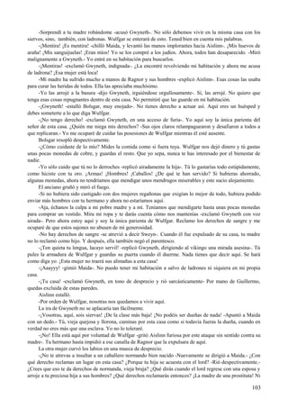 -Sorprendí a tu madre robándome -acusó Gwyneth-. No sólo debemos vivir en la misma casa con los
siervos, sino, también, con ladronas. Wulfgar se enterará de esto. Tened bien en cuenta mis palabras.
-¡Mentira! ¡Es mentira! -chilló Maida, y levantó las manos implorantes hacia Aislinn-. ¡Mis huevos de
araña! ¡Mis sanguijuelas! ¡Eran míos! Yo se los compré a los judíos. Ahora, todos han desaparecido. -Miró
malignamente a Gwyneth.- Yo entré en su habitación para buscarlos.
-¡Mentiras! -exclamó Gwyneth, indignada-. ¿La encontré revolviendo mi habitación y ahora me acusa
de ladrona? ¡Esa mujer está loca!
-Mi madre ha sufrido mucho a manos de Ragnor y sus hombres -explicó Aislinn-. Esas cosas las usaba
para curar las heridas de todos. Ella las apreciaba muchísimo.
-Yo las arrojé a la basura -dijo Gwyneth, irguiéndose orgullosamente-. Sí, las arrojé. No quiero que
tenga esas cosas repugnantes dentro de esta casa. No permitiré que las guarde en mi habitación.
-¡Gwyneth! -estalló Bolsgar, muy enojado-. No tienes derecho a actuar así. Aquí eres un huésped y
debes someterte a lo que diga Wulfgar.
-¡No tengo derecho! -exclamó Gwyneth, en una acceso de furia-. Yo aquí soy la única parienta del
señor de esta casa. ¿Quién me niega mis derechos? -Sus ojos claros relampaguearon y desafiaron a todos a
que replicaran.- Yo me ocuparé de cuidar las posesiones de Wulfgar mientras él esté ausente.
Bolsgar resopló despectivamente.
-¿Cómo cuidaste de lo mío? Mides la comida como si fuera tuya. Wulfgar nos dejó dinero y tú gastas
unas pocas monedas de cobre, y guardas el resto. Que yo sepa, nunca te has interesado por el bienestar de
nadie.
-Yo sólo cuido que tú no lo derroches -replicó airadamente la hija-. Tú lo gastarías todo estúpidamente,
como hiciste con tu oro. ¡Armas! ¡Hombres! ¡Caballos! ¿De qué te han servido? Si hubieras ahorrado,
algunas monedas, ahora no tendríamos que mendigar unos mendrugos miserables y este sucio alojamiento.
El anciano gruñó y miró el fuego.
-Si no hubiera sido castigado con dos mujeres regañonas que exigían lo mejor de todo, hubiera podido
enviar más hombres con tu hermano y ahora no estaríamos aquí.
-Aja, échanos la culpa a mi pobre madre y a mí. Teníamos que mendigarte hasta unas pocas monedas
para comprar un vestido. Mira mi ropa y te darás cuenta cómo nos mantenías -exclamó Gwyneth con voz
airada-. Pero ahora estoy aquí y soy la única parienta de Wulfgar. Reclamo los derechos de sangre y me
ocuparé de que estos sajones no abusen de mi generosidad.
-No hay derechos de sangre -se atrevió a decir Sweyn-. Cuando él fue expulsado de su casa, tu madre
no lo reclamó como hijo. Y después, ella también negó el parentesco.
-¡Ten quieta tu lengua, lacayo servil! -replicó Gwyneth, dirigiendo al vikingo una mirada asesina-. Tú
pules la armadura de Wulfgar y guardas su puerta cuando él duerme. Nada tienes que decir aquí. Se hará
como diga yo. ¡Esta mujer no traerá sus alimañas a esta casa!
-¡Aaayyy! -gimió Maida-. No puedo tener mi habitación a salvo de ladrones ni siquiera en mi propia
casa.
-¡Tu casa! -exclamó Gwyneth, en tono de desprecio y rió sarcásticamente- Por mano de Guillermo,
quedas excluida de estas paredes.
Aislinn estalló.
-Por orden de Wulfgar, nosotras nos quedamos a vivir aquí.
La ira de Gwyneth no se aplacaría tan fácilmente.
-¡Vosotras, aquí, sois siervas! ¡De la clase más baja! ¡No podéis ser dueñas de nada! -Apuntó a Maida
con un dedo.- Tú, vieja quejosa y llorona, caminas por esta casa como si todavía fueras la dueña, cuando en
verdad no eres más que una esclava. Yo no lo toleraré.
-¡No! Ella está aquí por voluntad de Wulfgar -gritó Aislinn furiosa por este ataque sin sentido contra su
madre-. Tu hermano hasta impidió a ese canalla de Ragnor que la expulsara de aquí.
La otra mujer curvó los labios en una mueca de desprecio.
-¡No te atrevas a insultar a un caballero normando bien nacido -Nuevamente se dirigió a Maida.- ¿Con
qué derecho reclamas un lugar en esta casa? ¿Porque tu hija se acuesta con el lord? -Rió despectivamente.-
¿Crees que eso te da derechos de normanda, vieja bruja? ¿Qué dirás cuando el lord regrese con una esposa y
arroje a tu preciosa hija a sus hombres? ¿Qué derechos reclamarás entonces? ¡La madre de una prostituta! Ni
103
 