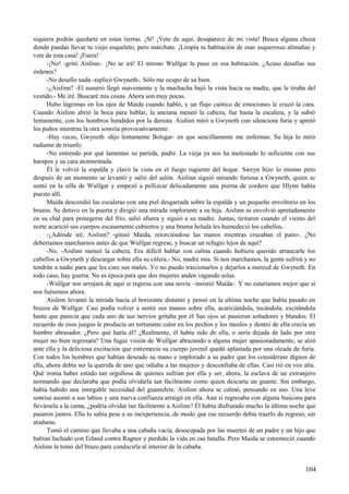 siquiera podrás quedarte en estas tierras. ¡Sí! ¡Vete de aquí, desaparece de mi vista! Busca alguna choza
donde puedas llevar tu viejo esqueleto, pero márchate. ¡Limpia tu habitación de esas asquerosas alimañas y
vete de esta casa! ¡Fuera!
-¡No! -gritó Aislinn-. ¡No se irá! El mismo Wulfgar la puso en esa habitación. ¿Acaso desafías sus
órdenes?
-No desafío nada -replicó Gwyneth-. Sólo me ocupo de su bien.
-¿Aislinn? -El susurro llegó suavemente y la muchacha bajó la vista hacia su madre, que le tiraba del
vestido.- Me iré. Buscaré mis cosas. Ahora son muy pocas.
Hubo lágrimas en los ojos de Maida cuando habló, y un flujo caótico de emociones le cruzó la cara.
Cuando Aislinn abrió la boca para hablar, la anciana meneó la cabeza, fue hasta la escalera, y la subió
lentamente, con los hombros hundidos por la derrota. Aislinn miró a Gwyneth con silenciosa furia y apretó
los puños mientras la otra sonreía provocativamente.
-Hay veces, Gwyneth -dijo lentamente Bolsgar- en que sencillamente me enfermas. Su hija lo miró
radiante de triunfo.
-No entiendo por qué lamentas su partida, padre. La vieja ya nos ha molestado lo suficiente con sus
harapos y su cara atormentada.
Él le volvió la espalda y clavó la vista en el fuego rugiente del hogar. Sweyn hizo lo mismo pero
después de un momento se levantó y salió del salón. Aislinn siguió mirando furiosa a Gwyneth, quien se
sentó en la silla de Wulfgar y empezó a pellizcar delicadamente una pierna de cordero que Hlynn había
puesto allí.
Maida descendió las escaleras con una piel desgarrada sobre la espalda y un pequeño envoltorio en los
brazos. Se detuvo en la puerta y dirigió una mirada implorante a su hija. Aislinn se envolvió apretadamente
en su chal para protegerse del frío, salió afuera y siguió a su madre. Juntas, tiritaron cuando el viento del
norte acarició sus cuerpos escasamente cubiertos y una bruma helada les humedeció los cabellos.
-¿Adónde iré, Aislinn? -gimió Maida, retorciéndose las manos mientras cruzaban el patio-. ¿No
deberíamos marcharnos antes de que Wulfgar regrese, y buscar un refugio lejos de aquí?
-No. -Aislinn meneó la cabeza. Era difícil hablar con calma cuando hubiera querido arrancarle los
cabellos a Gwyneth y descargar sobre ella su cólera.- No, madre mía. Si nos marchamos, la gente sufrirá y no
tendrán a nadie para que les cure sus males. Yo no puedo traicionarlos y dejarlos a merced de Gwyneth. En
todo caso, hay guerra. No es época para que dos mujeres anden vagando solas.
-Wulfgar nos arrojará de aquí si regresa con una novia –insistió Maida-. Y no estaríamos mejor que si
nos fuésemos ahora.
Aislinn levantó la mirada hacia el horizonte distante y pensó en la ultima noche que había pasado en
brazos de Wulfgar. Casi podía volver a sentir sus manos sobre ella, acariciándola, tocándola, excitándola
hasta que parecía que cada uno de sus nervios gritaba por él Sus ojos se pusieron soñadores y blandos. El
recuerdo de esos juegos le producía un torturante calor en los pechos y los muslos y dentro de ella crecía un
hambre abrasador. ¿Pero qué haría él? ¿Realmente, él había sido de ella, o sería dejada de lado por otra
mujer no bien regresara? Una fugaz visión de Wulfgar abrazando a alguna mujer apasionadamente, se alzó
ante ella y la deliciosa excitación que estremecía su cuerpo juvenil quedó aplastada por una oleada de furia.
Con todos los hombres que habían deseado su mano e implorado a su padre que los considerase dignos de
ella, ahora debía ser la querida de uno que odiaba a las mujeres y desconfiaba de ellas. Casi rió en voz alta.
Qué ironía haber estado tan orgullosa de quienes sufrían por ella y ser, ahora, la esclava de un extranjero
normando que declaraba que podía olvidarla tan fácilmente como quien descarta un guante. Sin embargo,
había habido una innegable necesidad del guantelete. Aislinn ahora se calmó, pensando en eso. Una leve
sonrisa asomó a sus labios y una nueva confianza arraigó en ella. Aun si regresaba con alguna buscona para
llevársela a la cama, ¿podría olvidar tan fácilmente a Aislinn? Él había disfrutado mucho la última noche que
pasaron juntos. Ella lo sabía pese a su inexperiencia, de modo que ese recuerdo debía traerlo de regreso, sin
ataduras.
Tomó el camino que llevaba a una cabaña vacía, desocupada por las muertes de un padre y un hijo que
habían luchado con Erland contra Ragnor y perdido la vida en esa batalla. Pero Maida se estremeció cuando
Aislinn la tomó del brazo para conducirla al interior de la cabaña.
104
 
